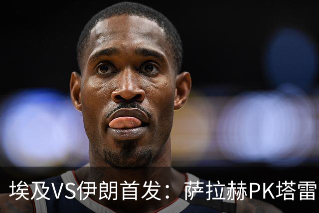 埃及VS伊朗首发：萨拉赫PK塔雷米 特雷泽盖先发马尔穆什替补