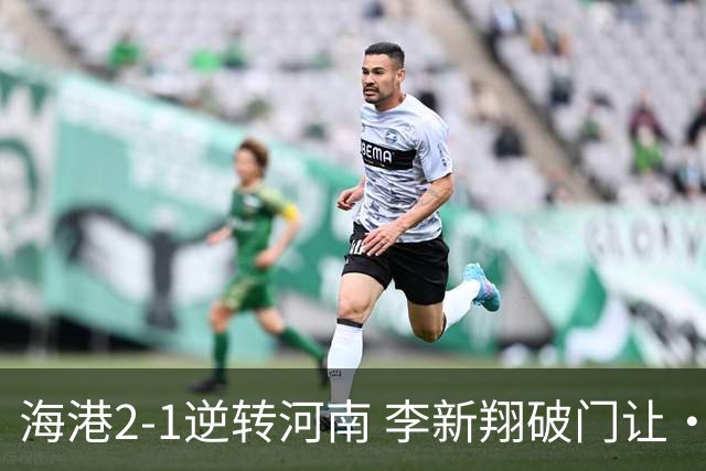 海港2-1逆转河南 李新翔破门让·克劳德制胜吾米提江送礼